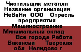 Чистильщик металла › Название организации ­ НеВаНи, ООО › Отрасль предприятия ­ Машиностроение › Минимальный оклад ­ 50 000 - Все города Работа » Вакансии   . Тверская обл.,Нелидово г.
